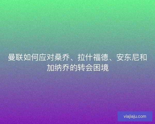 曼联如何应对桑乔、拉什福德、安东尼和加纳乔的转会困境