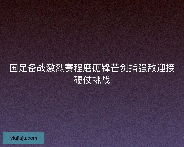 国足备战激烈赛程磨砺锋芒剑指强敌迎接硬仗挑战